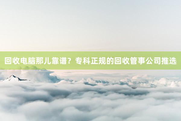 回收电脑那儿靠谱？专科正规的回收管事公司推选