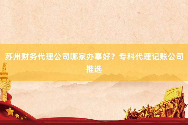 苏州财务代理公司哪家办事好？专科代理记账公司推选